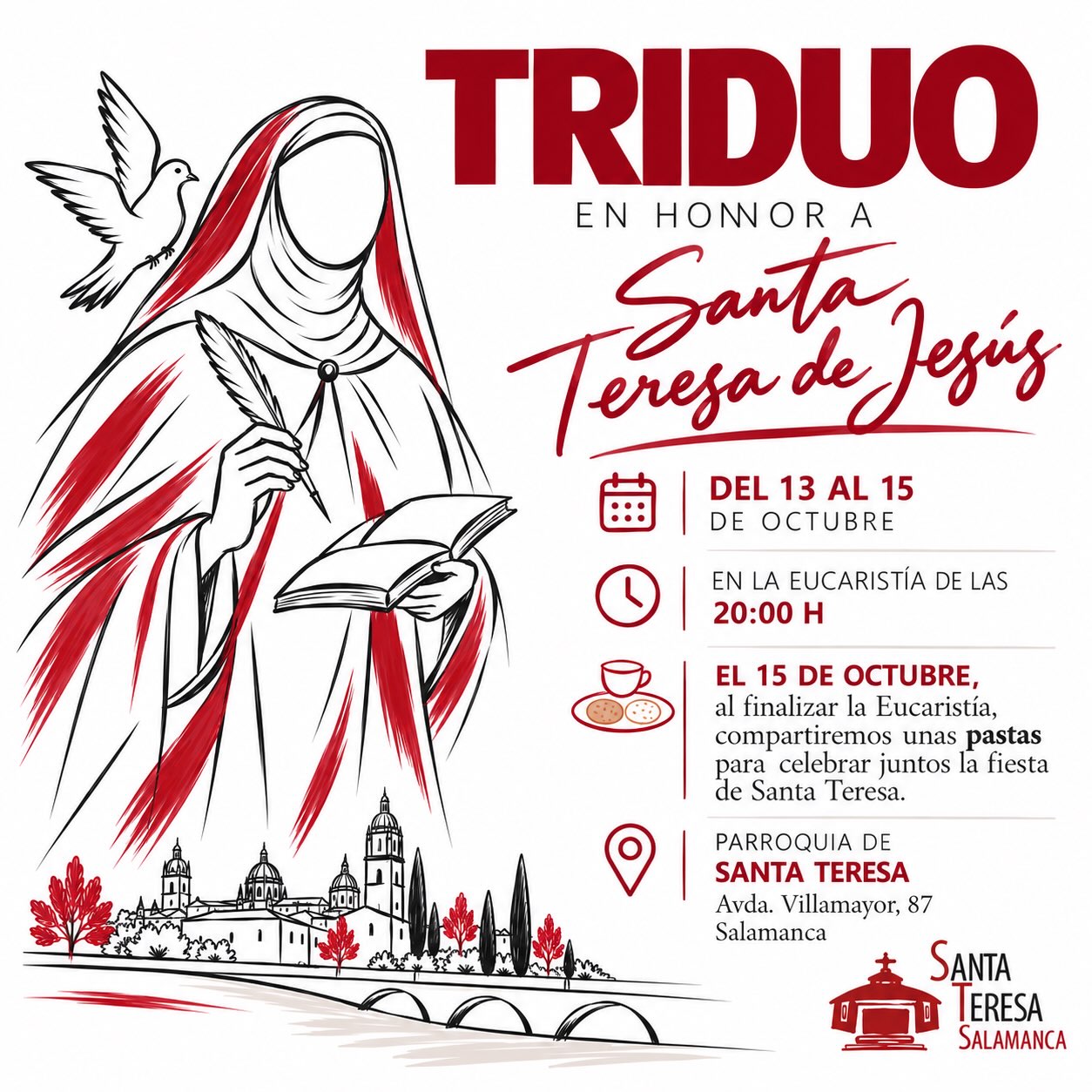 📯🔔¡TRIDUO EN HONOR A SANTA TERESA!

Del 13 al 15 de octubre, celebraremos el triduo en la Eucaristía de las 20:00 h en la Parroquia de Santa Teresa.

📍 Avda. Villamayor, 87 · Salamanca.

☕ El 15 de octubre, al finalizar la Eucaristía, compartiremos unas pastas para celebrar juntos la fiesta de Santa Teresa.

¡Te esperamos!